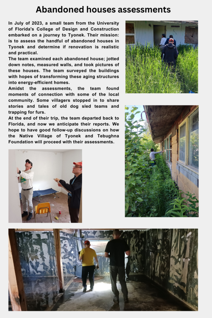 In July of 2023, a small team from the University of Florida's College of Design and Construction embarked on a journey to Tyonek. Their mission: to assess the handful of abandoned houses in Tyonek and determine if renovation is realistic and practical. The team examined each abandoned house; jotted down notes, measured walls, and took pictures of these houses. The team surveyed the buildings with hopes of transforming these aging structures into energy-efficient homes. Amidst the assessments, the team found moments of connection with some of the local community. Some villagers stopped in to share stories and tales of old dog sled teams and trapping for furs. At the end of their trip, the team departed back to Florida, and now we anticipate their reports. We hope to have good follow-up discussions on how the Native Village of Tyonek and Tebughna Foundation will proceed with their assessments.